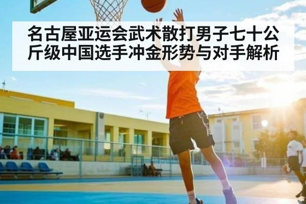 名古屋亚运会武术散打男子七十公斤级中国选手冲金形势与对手解析